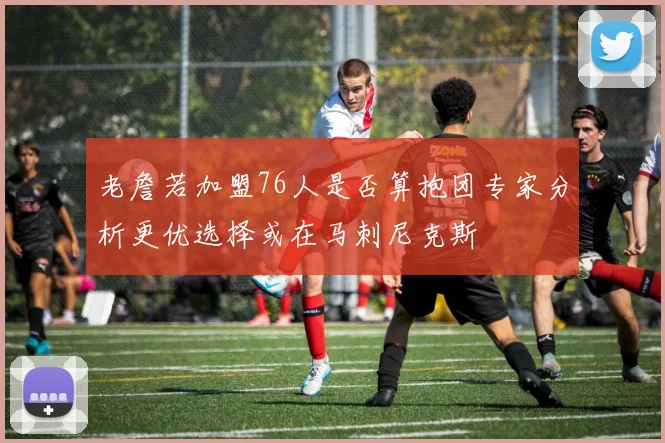 老詹若加盟76人是否算抱团专家分析更优选择或在马刺尼克斯