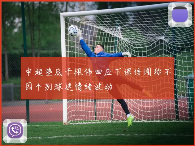 中超垫底于根伟回应下课传闻称不因个别球迷情绪波动