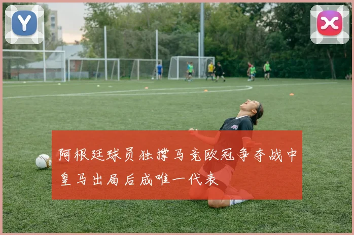 阿根廷球员独撑马竞欧冠争夺战中皇马出局后成唯一代表