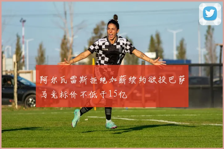 阿尔瓦雷斯拒绝加薪续约欲投巴萨马竞标价不低于15亿