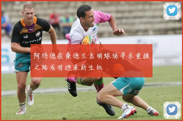 阿玛德在桑德兰光明球场寻求重振之路或将迎来新生机