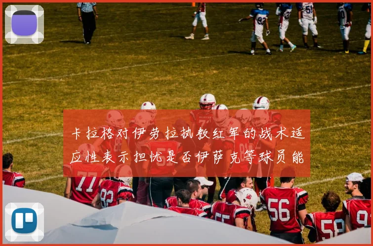卡拉格对伊劳拉执教红军的战术适应性表示担忧是否伊萨克等球员能融入