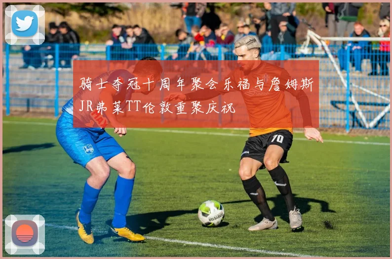 骑士夺冠十周年聚会乐福与詹姆斯JR弗莱TT伦敦重聚庆祝