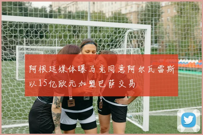 阿根廷媒体曝马竞同意阿尔瓦雷斯以15亿欧元加盟巴萨交易