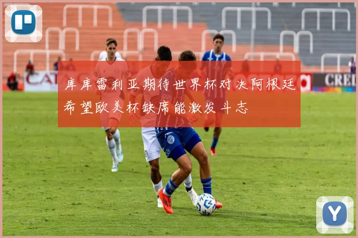 库库雷利亚期待世界杯对决阿根廷希望欧美杯缺席能激发斗志