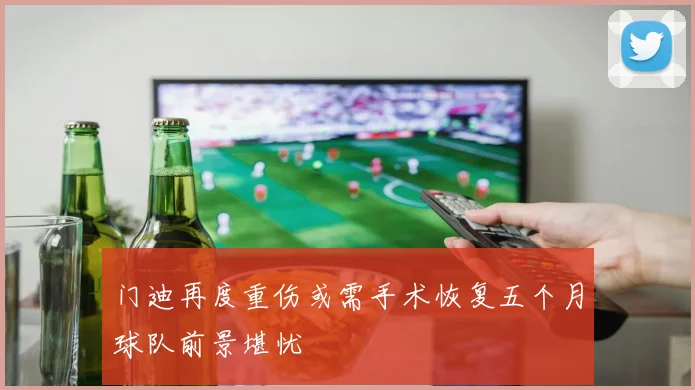 门迪再度重伤或需手术恢复五个月球队前景堪忧