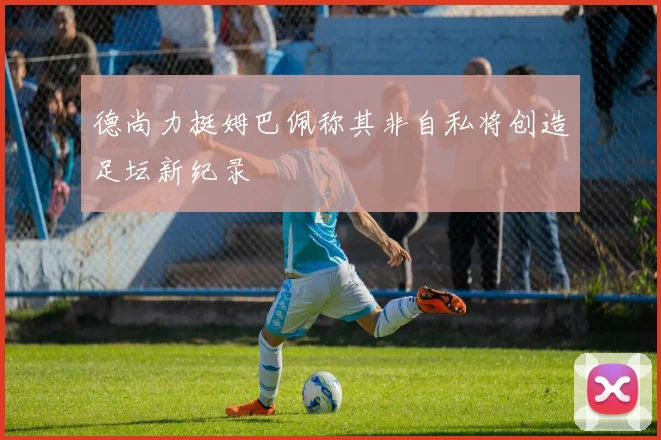 德尚力挺姆巴佩称其非自私将创造足坛新纪录