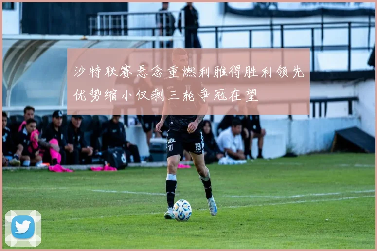 沙特联赛悬念重燃利雅得胜利领先优势缩小仅剩三轮争冠在望