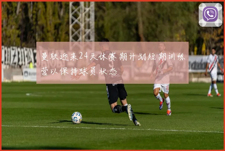 曼联迎来24天休赛期计划短期训练营以保持球员状态
